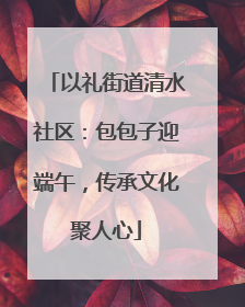 以礼街道清水社区：包包子迎端午，传承文化聚人心