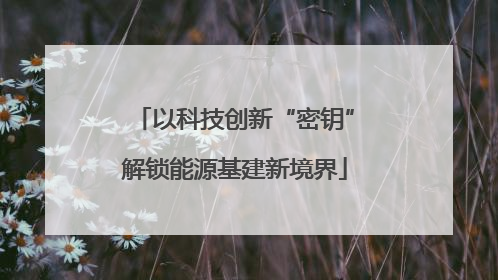 以科技创新“密钥”解锁能源基建新境界