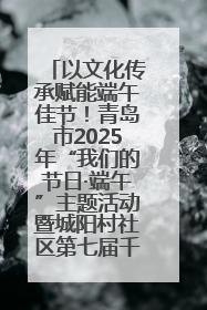以文化传承赋能端午佳节！青岛市2025年“我们的节日·端午”主题活动暨城阳村社区第七届千人包粽子大赛举办