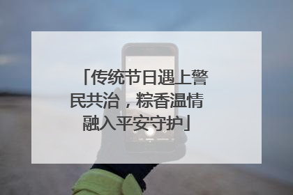 传统节日遇上警民共治，粽香温情融入平安守护