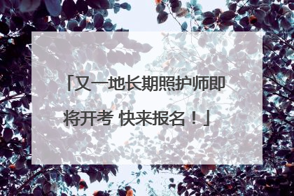 又一地长期照护师即将开考 快来报名！
