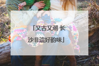又古又潮 长沙非遗好韵味