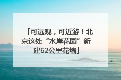 可远观，可近游！北京这处“水岸花园”新建62公里花墙