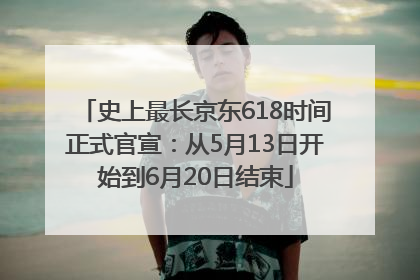 史上最长京东618时间正式官宣：从5月13日开始到6月20日结束