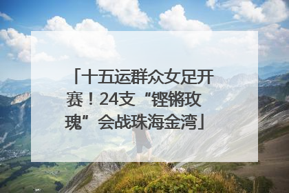 十五运群众女足开赛！24支“铿锵玫瑰”会战珠海金湾