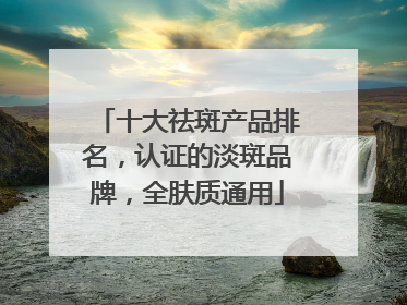 十大祛斑产品排名，认证的淡斑品牌，全肤质通用