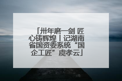 卅年磨一剑 匠心铸辉煌丨记湖南省国资委系统“国企工匠”虞孝云