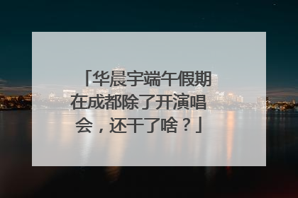 华晨宇端午假期在成都除了开演唱会，还干了啥？