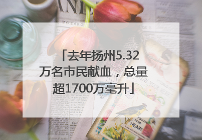 去年扬州5.32万名市民献血，总量超1700万毫升