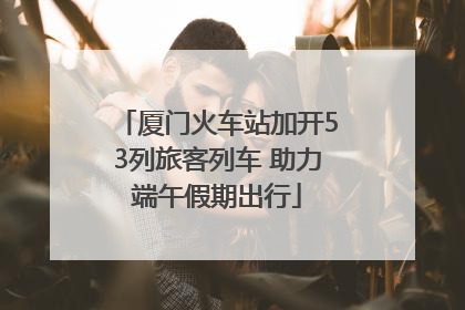 厦门火车站加开53列旅客列车 助力端午假期出行