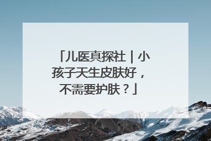 儿医真探社｜小孩子天生皮肤好，不需要护肤？