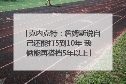 克内克特：詹姆斯说自己还能打5到10年 我俩能再搭档5年以上