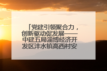 党建引领聚合力，创新驱动促发展——中建五局淄博经济开发区沣水镇高西村安置项目建设纪实