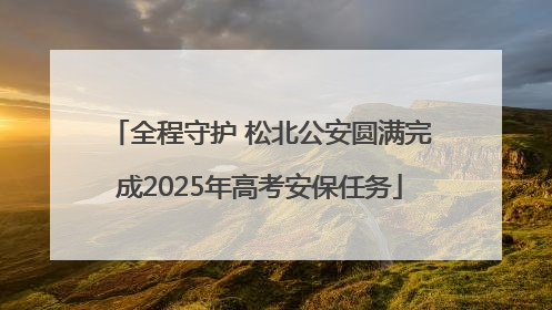 全程守护 松北公安圆满完成2025年高考安保任务