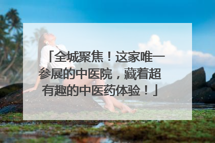 全城聚焦！这家唯一参展的中医院，藏着超有趣的中医药体验！