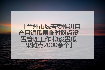 兰州市城管委推进自产自销瓜果临时摊点设置管理工作 拟设置瓜果摊点2000余个