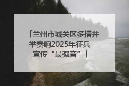 兰州市城关区多措并举奏响2025年征兵宣传“最强音”
