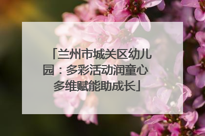 兰州市城关区幼儿园：多彩活动润童心 多维赋能助成长