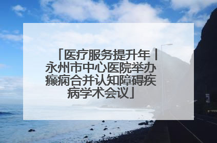 医疗服务提升年丨永州市中心医院举办癫痫合并认知障碍疾病学术会议