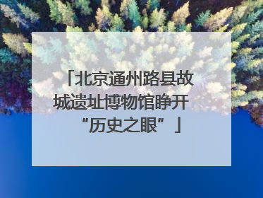 北京通州路县故城遗址博物馆睁开“历史之眼”