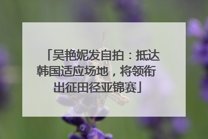 吴艳妮发自拍：抵达韩国适应场地，将领衔出征田径亚锦赛