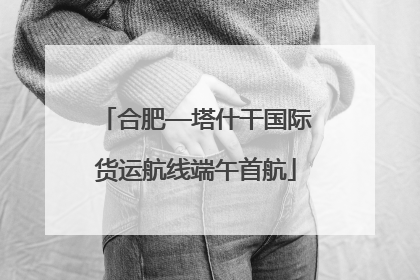 合肥—塔什干国际货运航线端午首航