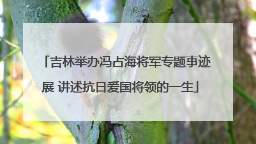 吉林举办冯占海将军专题事迹展 讲述抗日爱国将领的一生