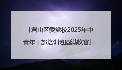 君山区委党校2025年中青年干部培训班圆满收官