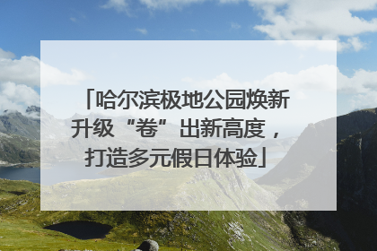 哈尔滨极地公园焕新升级“卷”出新高度，打造多元假日体验