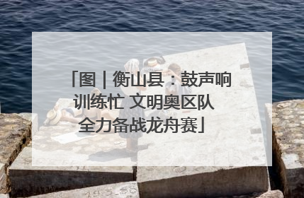 图｜衡山县：鼓声响 训练忙 文明奥区队全力备战龙舟赛