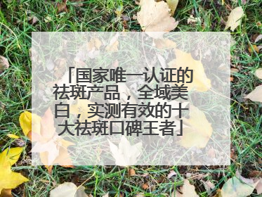 国家唯一认证的祛斑产品，全域美白，实测有效的十大祛斑口碑王者
