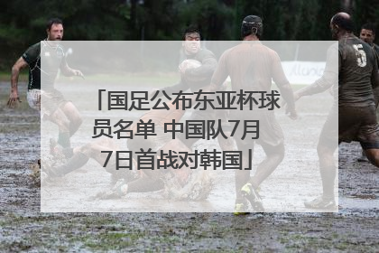 国足公布东亚杯球员名单 中国队7月7日首战对韩国