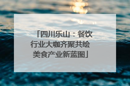 四川乐山：餐饮行业大咖齐聚共绘美食产业新蓝图