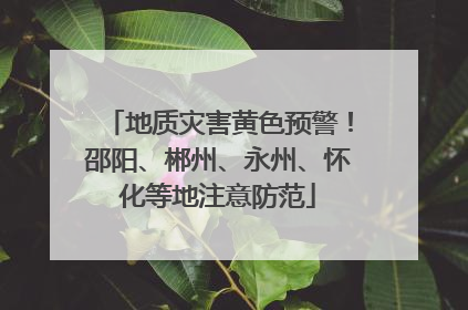 地质灾害黄色预警！邵阳、郴州、永州、怀化等地注意防范