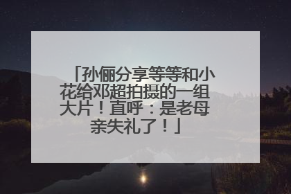 孙俪分享等等和小花给邓超拍摄的一组大片！直呼：是老母亲失礼了！