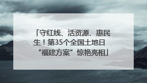 守红线、活资源、惠民生！第35个全国土地日“福建方案”惊艳亮相