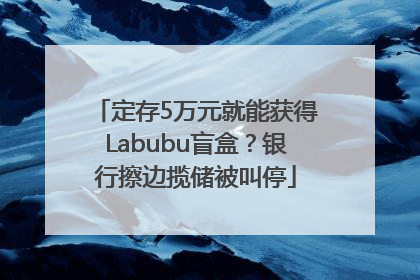 定存5万元就能获得Labubu盲盒？银行擦边揽储被叫停