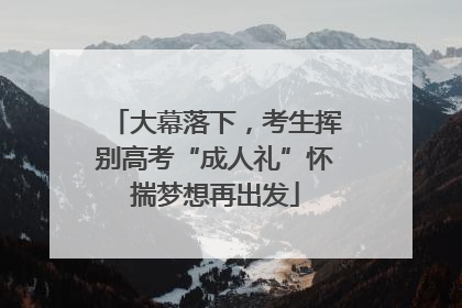 大幕落下，考生挥别高考“成人礼”怀揣梦想再出发