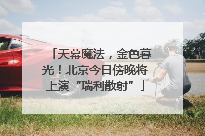 天幕魔法，金色暮光！北京今日傍晚将上演“瑞利散射”
