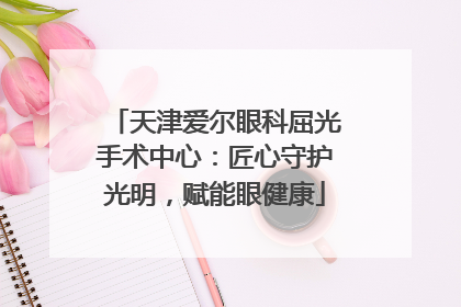 天津爱尔眼科屈光手术中心：匠心守护光明，赋能眼健康