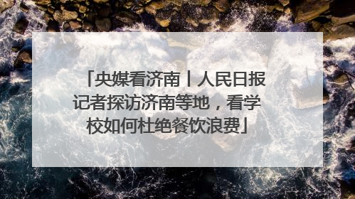 央媒看济南丨人民日报记者探访济南等地，看学校如何杜绝餐饮浪费