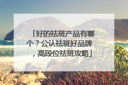 好的祛斑产品有哪个？公认祛斑好品牌，高段位祛斑攻略