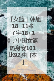 女篮｜韩旭18+11张子宇18+10，中国女篮热身赛101比92胜日本
