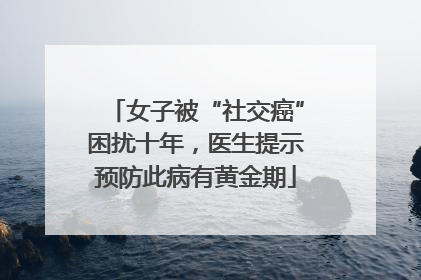 女子被“社交癌”困扰十年，医生提示预防此病有黄金期
