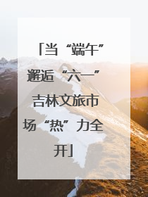 当“端午”邂逅“六一” 吉林文旅市场“热”力全开