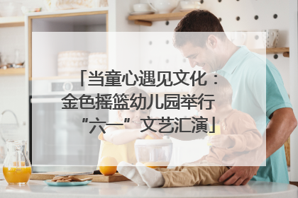 当童心遇见文化：金色摇篮幼儿园举行“六一”文艺汇演
