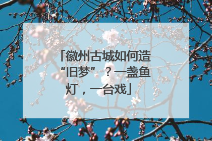 徽州古城如何造“旧梦”？一盏鱼灯，一台戏