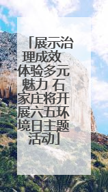 展示治理成效 体验多元魅力 石家庄将开展六五环境日主题活动