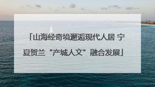 山海经奇境邂逅现代人居 宁夏贺兰“产城人文”融合发展