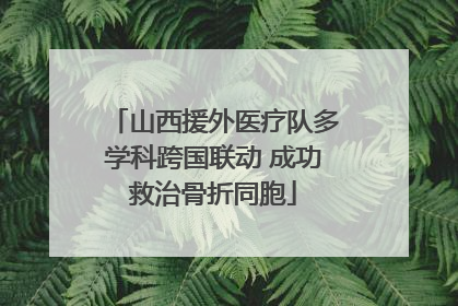 山西援外医疗队多学科跨国联动 成功救治骨折同胞